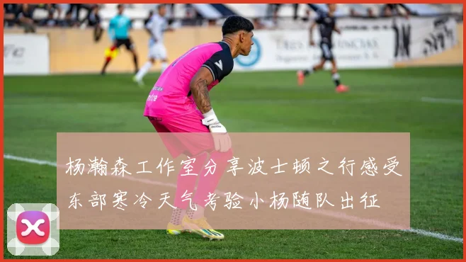 杨瀚森工作室分享波士顿之行感受东部寒冷天气考验小杨随队出征