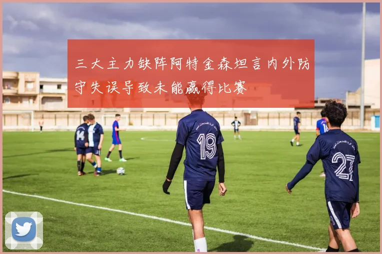 三大主力缺阵阿特金森坦言内外防守失误导致未能赢得比赛