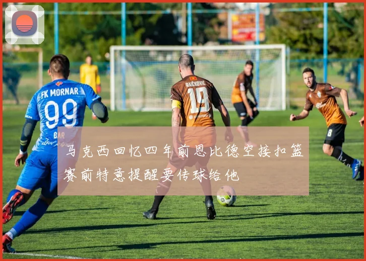 马克西回忆四年前恩比德空接扣篮赛前特意提醒要传球给他