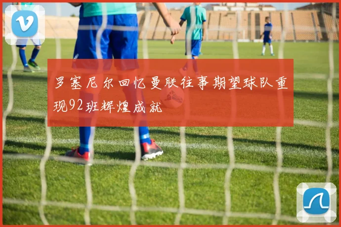 罗塞尼尔回忆曼联往事期望球队重现92班辉煌成就