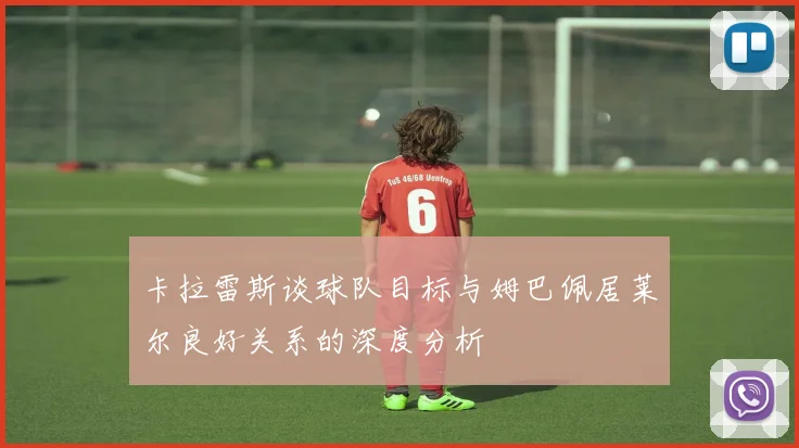 卡拉雷斯谈球队目标与姆巴佩居莱尔良好关系的深度分析