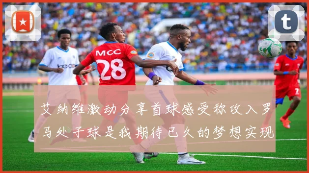 艾纳维激动分享首球感受称攻入罗马处子球是我期待已久的梦想实现