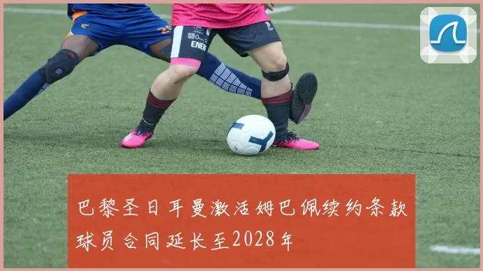 巴黎圣日耳曼激活姆巴佩续约条款球员合同延长至2028年