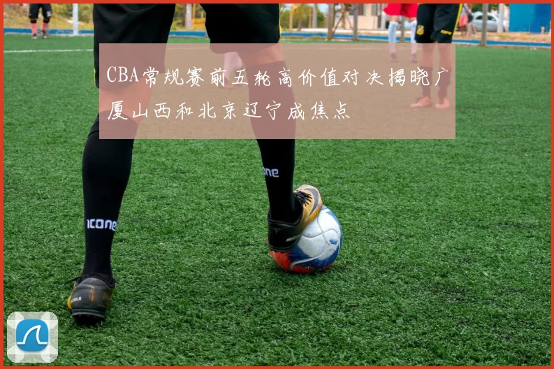 CBA常规赛前五轮高价值对决揭晓广厦山西和北京辽宁成焦点