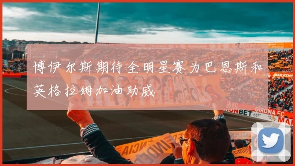 博伊尔斯期待全明星赛为巴恩斯和英格拉姆加油助威