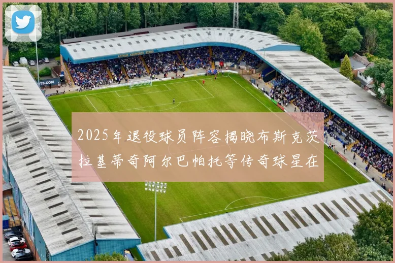 2025年退役球员阵容揭晓布斯克茨拉基蒂奇阿尔巴帕托等传奇球星在列