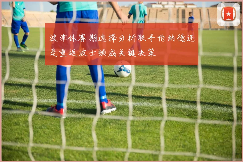 波津休赛期选择分析联手伦纳德还是重返波士顿成关键决策