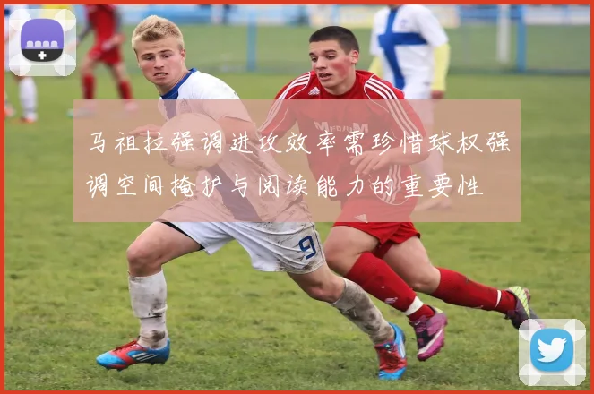 马祖拉强调进攻效率需珍惜球权强调空间掩护与阅读能力的重要性