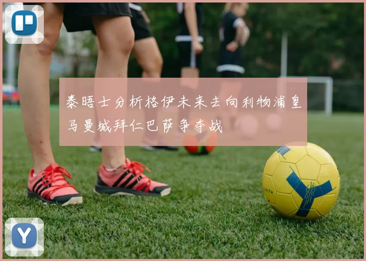 泰晤士分析格伊未来去向利物浦皇马曼城拜仁巴萨争夺战