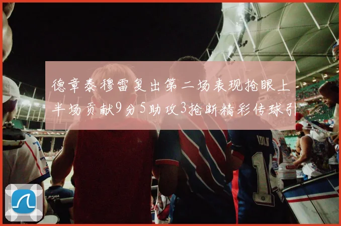 德章泰穆雷复出第二场表现抢眼上半场贡献9分5助攻3抢断精彩传球引关注