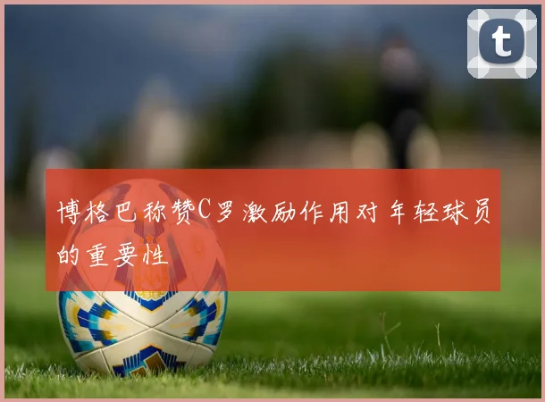 博格巴称赞C罗激励作用对年轻球员的重要性