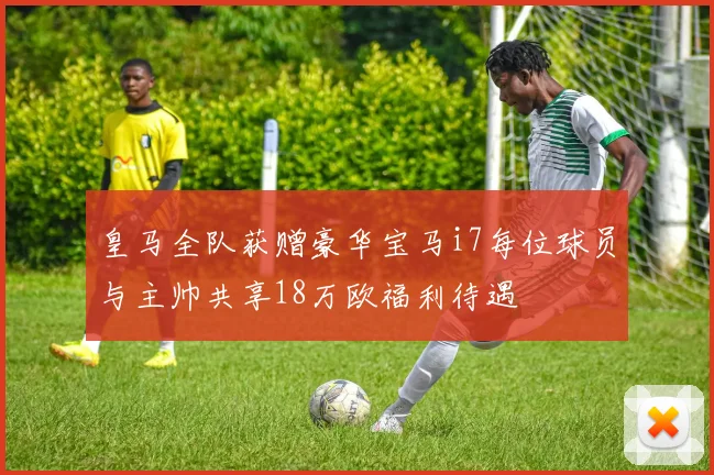 皇马全队获赠豪华宝马i7每位球员与主帅共享18万欧福利待遇