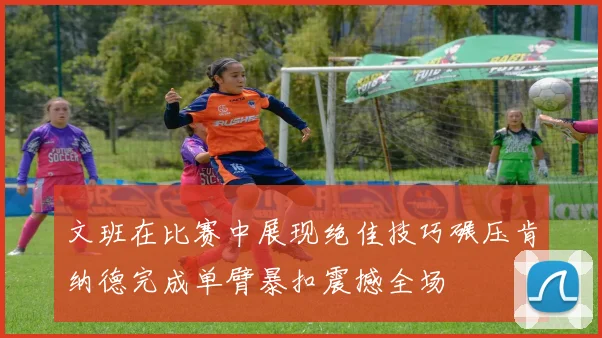 文班在比赛中展现绝佳技巧碾压肯纳德完成单臂暴扣震撼全场