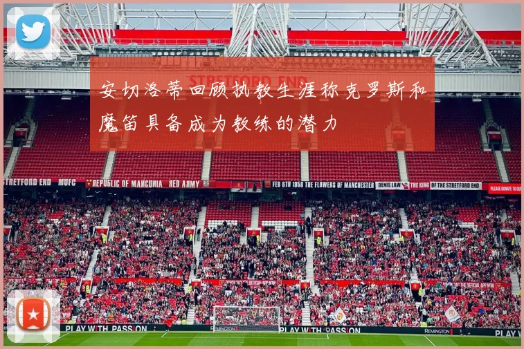 安切洛蒂回顾执教生涯称克罗斯和魔笛具备成为教练的潜力