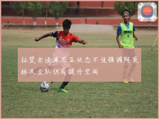 拉斐尔谈库尼亚状态不佳强调阿莫林及全队仍有提升空间