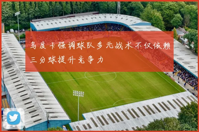 乌度卡强调球队多元战术不仅依赖三分球提升竞争力