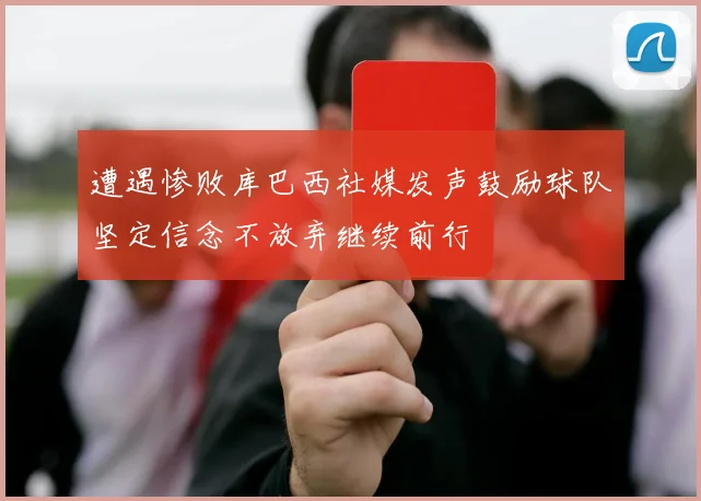 遭遇惨败库巴西社媒发声鼓励球队坚定信念不放弃继续前行