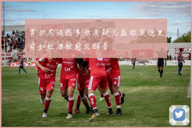 贾尔尼谈图多尔质疑无益称莫德里奇如红酒般愈发醇香