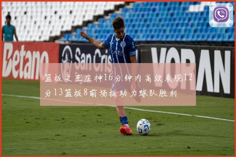 篮板之王庄神16分钟内高效表现12分13篮板8前场板助力球队胜利