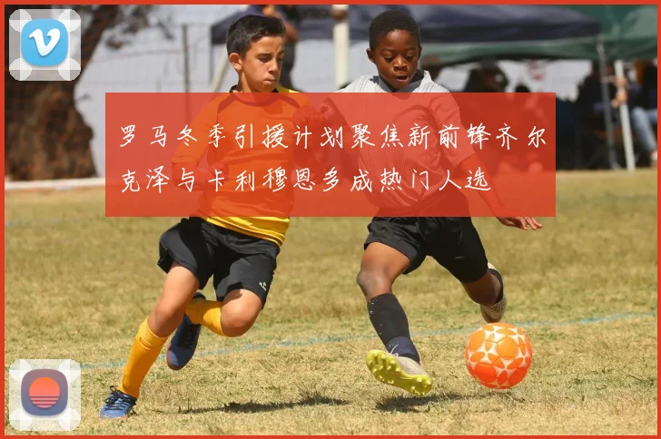 罗马冬季引援计划聚焦新前锋齐尔克泽与卡利穆恩多成热门人选