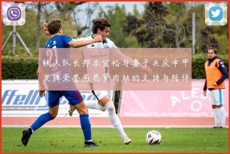 铁人队长邦本宜裕与妻子共庆中甲奖牌荣誉感恩贤内助的支持与陪伴
