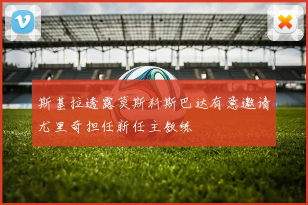 斯基拉透露莫斯科斯巴达有意邀请尤里奇担任新任主教练