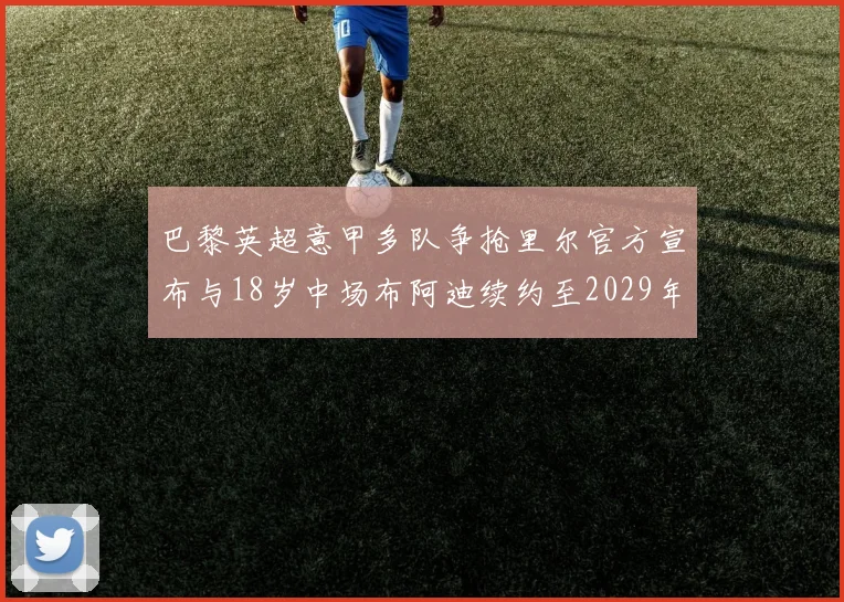 巴黎英超意甲多队争抢里尔官方宣布与18岁中场布阿迪续约至2029年