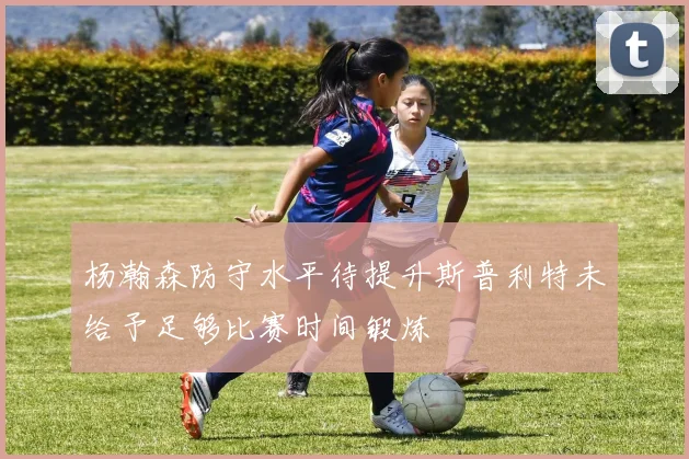 杨瀚森防守水平待提升斯普利特未给予足够比赛时间锻炼